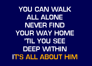 YOU CAN WALK
ALL ALONE
NEVER FIND

YOUR WAY HOME
'TIL YOU SEE
DEEP WITHIN

IT'S ALL ABOUT HIM