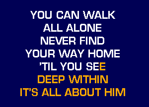 YOU CAN WALK
ALL ALONE
NEVER FIND

YOUR WAY HOME
'TIL YOU SEE
DEEP WITHIN

IT'S ALL ABOUT HIM