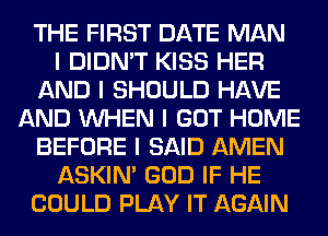 THE FIRST DATE MAN
I DIDN'T KISS HER
AND I SHOULD HAVE
AND INHEN I GOT HOME
BEFORE I SAID AMEN
ASKIN' GOD IF HE
COULD PLAY IT AGAIN