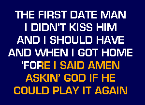 THE FIRST DATE MAN
I DIDN'T KISS HIM
AND I SHOULD HAVE
AND INHEN I GOT HOME
'FORE I SAID AMEN
ASKIN' GOD IF HE
COULD PLAY IT AGAIN