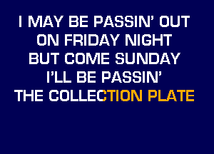I MAY BE PASSIN' OUT
ON FRIDAY NIGHT
BUT COME SUNDAY
I'LL BE PASSIN'
THE COLLECTION PLATE