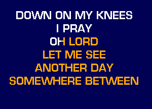 DOWN ON MY KNEES
I PRAY
0H LORD
LET ME SEE
ANOTHER DAY
SOMEINHERE BETWEEN