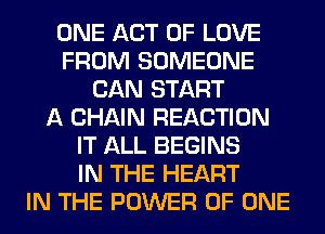ONE ACT OF LOVE
FROM SOMEONE
CAN START
A CHAIN REACTION
IT ALL BEGINS
IN THE HEART
IN THE POWER OF ONE
