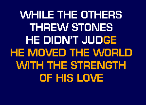 WHILE THE OTHERS
THREW STONES
HE DIDN'T JUDGE
HE MOVED THE WORLD
WITH THE STRENGTH
OF HIS LOVE
