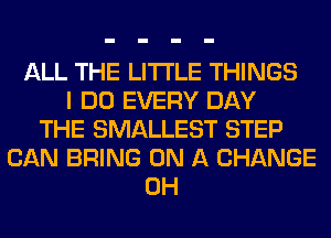 ALL THE LITTLE THINGS
I DO EVERY DAY
THE SMALLEST STEP
CAN BRING ON A CHANGE
0H