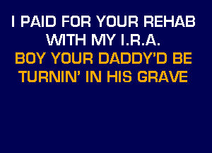 I PAID FOR YOUR REHAB
WITH MY LRA.
BUY YOUR DADDY'D BE
TURNIN' IN HIS GRAVE