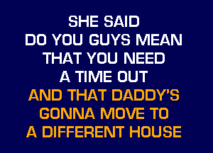 SHE SAID
DO YOU GUYS MEAN
THAT YOU NEED
A TIME OUT
AND THAT DADDY'S
GONNA MOVE TO
A DIFFERENT HOUSE