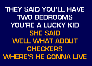 THEY SAID YOU'LL HAVE
TWO BEDROOMS
YOU'RE A LUCKY KID
SHE SAID
WELL WHAT ABOUT
CHECKERS
WHERE'S HE GONNA LIVE