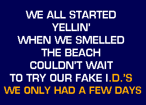 WE ALL STARTED
YELLIM
WHEN WE SMELLED
THE BEACH
COULDN'T WAIT

TO TRY OUR FAKE I.D.'S
WE ONLY HAD A FEW DAYS