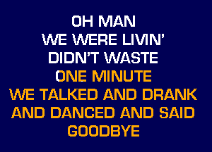 0H MAN
WE WERE LIVIN'
DIDN'T WASTE
ONE MINUTE
WE TALKED AND DRANK
AND DANCED AND SAID
GOODBYE