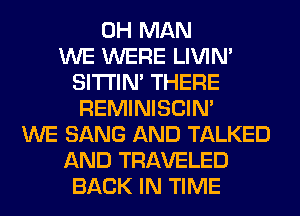 0H MAN
WE WERE LIVIN'
SITI'IN' THERE
REMINISCIN'
WE SANG AND TALKED
AND TRAVELED
BACK IN TIME