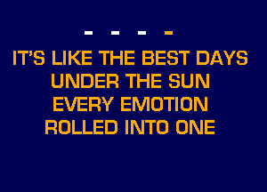 ITS LIKE THE BEST DAYS
UNDER THE SUN
EVERY EMOTION

ROLLED INTO ONE