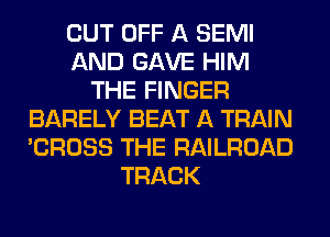 CUT OFF A SEMI
AND GAVE HIM
THE FINGER
BARELY BEAT A TRAIN
'CROSS THE RAILROAD
TRACK