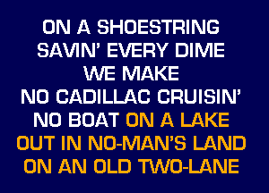 ON A SHOESTRING
SAVIN' EVERY DIME
WE MAKE
NO CADILLAC CRUISIN'
N0 BOAT ON A LAKE
OUT IN NO-MAMS LAND
ON AN OLD TWO-LANE