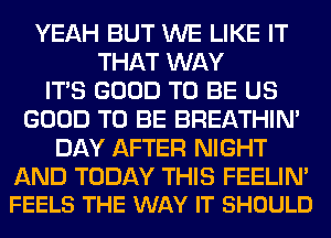 YEAH BUT WE LIKE IT
THAT WAY
ITS GOOD TO BE US
GOOD TO BE BREATHIN'
DAY AFTER NIGHT

AND TODAY THIS FEELIN'
FEELS THE WAY IT SHOULD