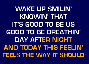 WAKE UP SMILIM
KNOUVIN' THAT
ITS GOOD TO BE US
GOOD TO BE BREATHIN'
DAY AFTER NIGHT

AND TODAY THIS FEELIN'
FEELS THE WAY IT SHOULD