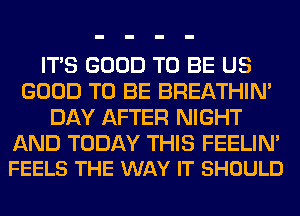 ITS GOOD TO BE US
GOOD TO BE BREATHIN'
DAY AFTER NIGHT

AND TODAY THIS FEELIN'
FEELS THE WAY IT SHOULD