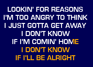 LOOKIN' FOR REASONS
I'M T00 ANGRY T0 THINK
I JUST GOTTA GET AWAY

I DON'T KNOW
IF I'M COMINI HOME
I DON'T KNOW
IF I'LL BE ALRIGHT