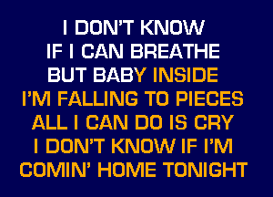 I DON'T KNOW
IF I CAN BREATHE
BUT BABY INSIDE
I'M FALLING T0 PIECES
ALL I CAN DO IS CRY
I DON'T KNOW IF I'M
COMINI HOME TONIGHT