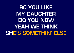 SO YOU LIKE
MY DAUGHTER
DO YOU NOW
YEAH WE THINK
SHE'S SOMETHIN' ELSE