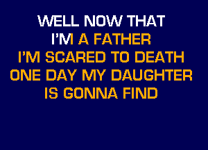 WELL NOW THAT
I'M A FATHER
I'M SCARED TO DEATH
ONE DAY MY DAUGHTER
IS GONNA FIND