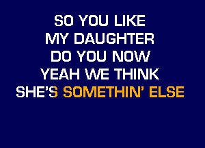 SO YOU LIKE
MY DAUGHTER
DO YOU NOW
YEAH WE THINK
SHE'S SOMETHIN' ELSE