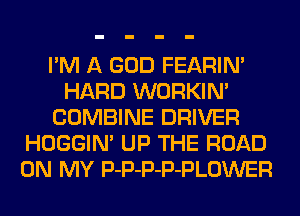 I'M A GOD FEARIM
HARD WORKIN'
COMBINE DRIVER
HOGGIN' UP THE ROAD
ON MY P-P-P-P-PLOWER
