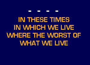 IN THESE TIMES
IN WHICH WE LIVE
WHERE THE WORST OF
WHAT WE LIVE