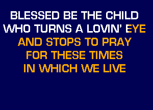 BLESSED BE THE CHILD
WHO TURNS A LOVIN' EYE
AND STOPS T0 PRAY
FOR THESE TIMES
IN WHICH WE LIVE