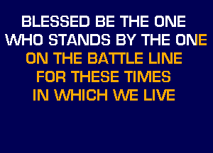 BLESSED BE THE ONE
WHO STANDS BY THE ONE
ON THE BATTLE LINE
FOR THESE TIMES
IN WHICH WE LIVE