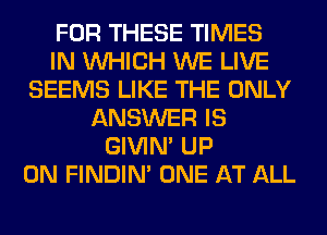 FOR THESE TIMES
IN WHICH WE LIVE
SEEMS LIKE THE ONLY
ANSWER IS
GIVIM UP
ON FINDIM ONE AT ALL