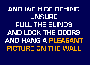 AND WE HIDE BEHIND
UNSURE
PULL THE BLINDS
AND LOCK THE DOORS
AND HANG A PLEASANT
PICTURE ON THE WALL