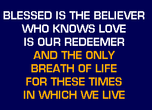 BLESSED IS THE BELIEVER
WHO KNOWS LOVE
IS OUR REDEEMER
AND THE ONLY
BREATH OF LIFE
FOR THESE TIMES
IN WHICH WE LIVE