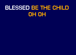 BLESSED BE THE CHILD
0H 0H