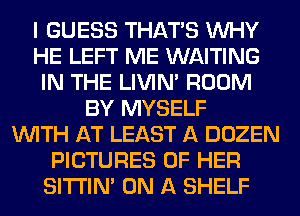 I GUESS THAT'S WHY
HE LEFT ME WAITING
IN THE LIVIN' ROOM
BY MYSELF
WITH AT LEAST A DOZEN
PICTURES OF HER
SITI'IN' ON A SHELF