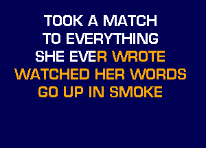 TOOK A MATCH
T0 EVERYTHING
SHE EVER WROTE
WATCHED HER WORDS
GO UP IN SMOKE