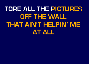 TORE ALL THE PICTURES
OFF THE WALL
THAT AIN'T HELPIN' ME
AT ALL
