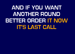 AND IF YOU WANT
ANOTHER ROUND
BETTER ORDER IT NOW
ITS LAST CALL