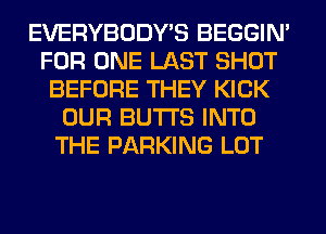 EVERYBODY'S BEGGIN'
FOR ONE LAST SHOT
BEFORE THEY KICK
OUR BUTTS INTO
THE PARKING LOT