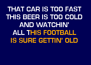 THAT CAR IS TOO FAST
THIS BEER IS TOO COLD
AND WATCHIM
ALL THIS FOOTBALL
IS SURE GETI'IM OLD