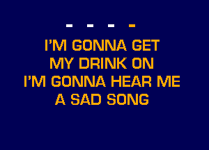 I'M GONNA GET
MY DRINK 0N

I'M GONNA HEAR ME
A SAD SONG