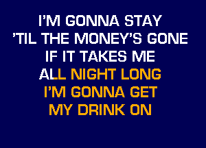 I'M GONNA STAY
'TIL THE MONEY'S GONE
IF IT TAKES ME
ALL NIGHT LONG
I'M GONNA GET
MY DRINK 0N