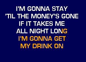 I'M GONNA STAY
'TIL THE MONEY'S GONE
IF IT TAKES ME
ALL NIGHT LONG
I'M GONNA GET
MY DRINK 0N