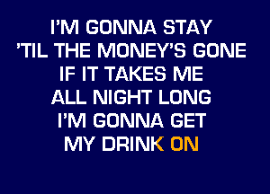 I'M GONNA STAY
'TIL THE MONEY'S GONE
IF IT TAKES ME
ALL NIGHT LONG
I'M GONNA GET
MY DRINK 0N