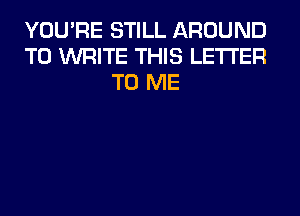 YOU'RE STILL AROUND
TO WRITE THIS LETTER
TO ME