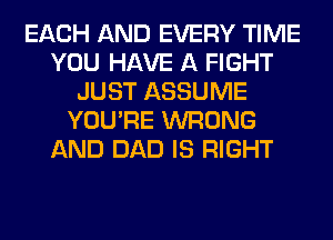 EACH AND EVERY TIME
YOU HAVE A FIGHT
JUST ASSUME
YOU'RE WRONG
AND DAD IS RIGHT