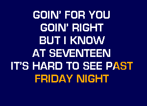 GOIN' FOR YOU
GOIN' RIGHT
BUT I KNOW
AT SEVENTEEN
ITS HARD TO SEE PAST
FRIDAY NIGHT