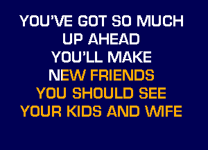 YOU'VE GOT SO MUCH
UP AHEAD
YOU'LL MAKE
NEW FRIENDS
YOU SHOULD SEE
YOUR KIDS AND WIFE