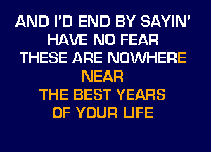 AND I'D END BY SAYIN'
HAVE NO FEAR
THESE ARE NOUVHERE
NEAR
THE BEST YEARS
OF YOUR LIFE