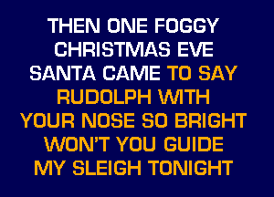 THEN ONE FOGGY
CHRISTMAS EVE
SANTA CAME TO SAY
RUDOLPH WITH
YOUR NOSE SO BRIGHT
WON'T YOU GUIDE
MY SLEIGH TONIGHT